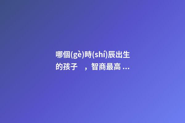 哪個(gè)時(shí)辰出生的孩子，智商最高，前三名有你嗎
